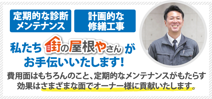 定期的な診断メンテナンス・計画的な修繕工事、私たち街の屋根やさんがお手伝いいたします!費用面はもちろんのこと、定期的なメンテナンスがもらたす効果はさまざまな面でオーナー様に貢献いたします。