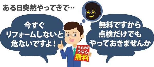 ある日突然やってきて...「今すぐリフォームしないと危ないですよ!」「無料ですから点検だけでもやっておきませんか」