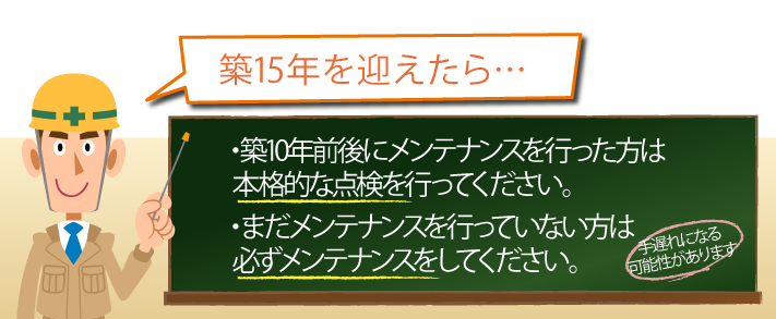 ・築10年前後にメンテナンスを行った方は本格的な点検を行ってください。・まだメンテナンスを行っていない方は必ずメンテナンスをしてください。