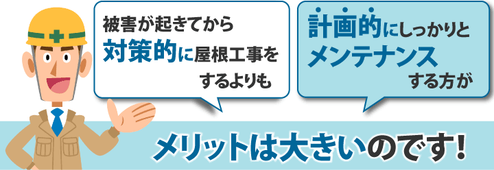 被害が起きてから対策的に屋根工事をするよりも計画的にしっかりとメンテナンスする方がメリットは大きいのです!