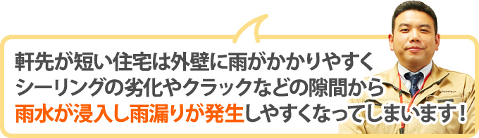 軒先が短い住宅は外壁に雨がかかりやすくシーリングの劣化やクラックなどの隙間から雨水が浸入し雨漏りが発生しやすくなってしまいます!