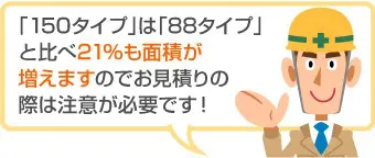 「150タイプ」は「88タイプ」と比べ21%も面積が増えますのでお見積りの際は注意が必要です!