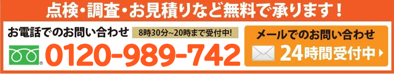 点検・調査・お見積
りなど無料で承ります!お電話でのお問い合わせは0120-989-742へ。8時半から20時まで>受付中!メールでのお問合せは24時間受付中。